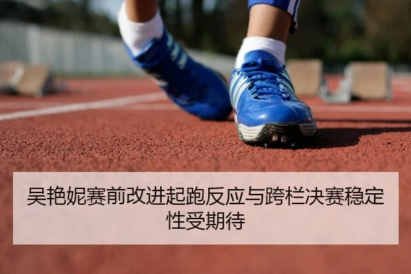 吴艳妮赛前改进起跑反应与跨栏决赛稳定性受期待