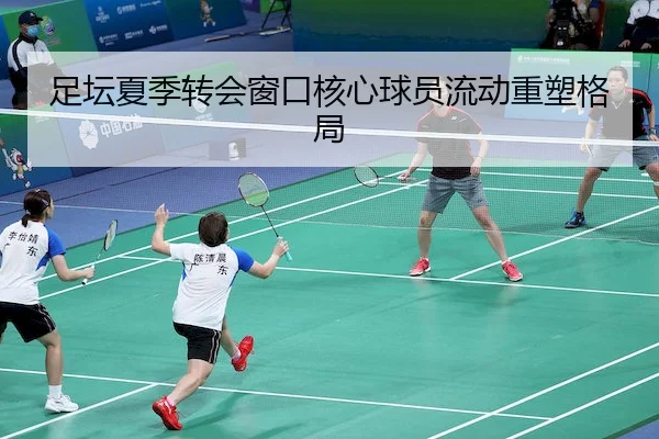 足坛夏季转会窗口核心球员流动重塑格局